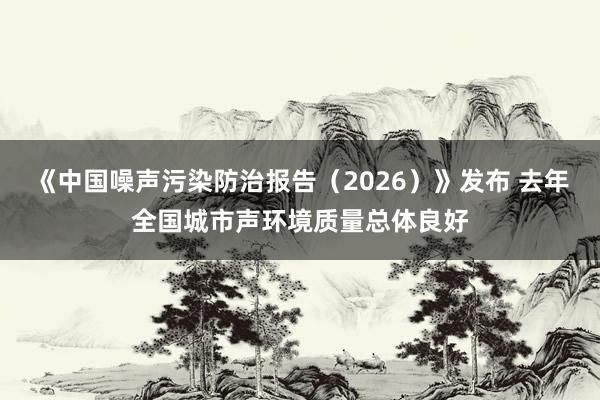 《中国噪声污染防治报告（2026）》发布 去年全国城市声环境质量总体良好