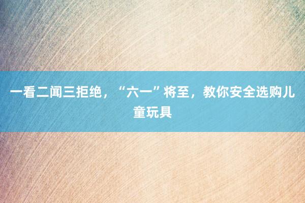 一看二闻三拒绝，“六一”将至，教你安全选购儿童玩具