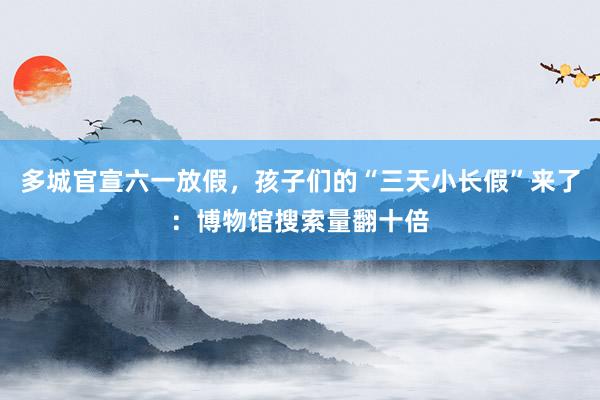 多城官宣六一放假，孩子们的“三天小长假”来了：博物馆搜索量翻十倍