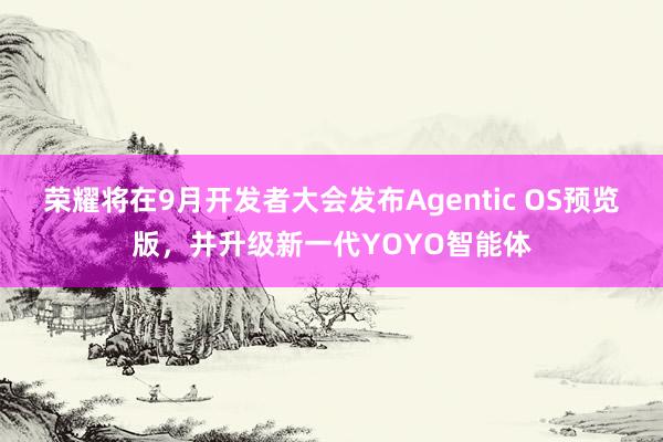 荣耀将在9月开发者大会发布Agentic OS预览版，并升级新一代YOYO智能体