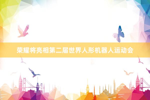 荣耀将亮相第二届世界人形机器人运动会