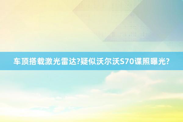 车顶搭载激光雷达?疑似沃尔沃S70谍照曝光?