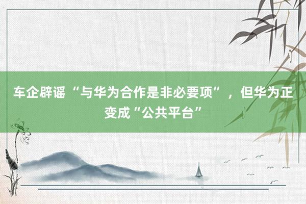 车企辟谣 “与华为合作是非必要项” ，但华为正变成“公共平台”