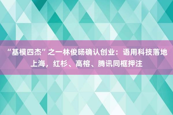 “基模四杰”之一林俊旸确认创业：语用科技落地上海，红杉、高榕、腾讯同框押注
