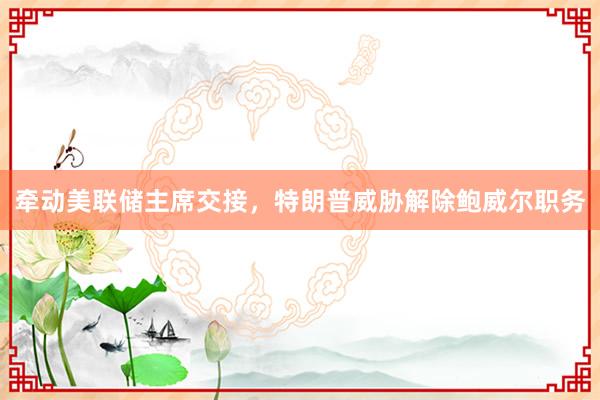牵动美联储主席交接，特朗普威胁解除鲍威尔职务