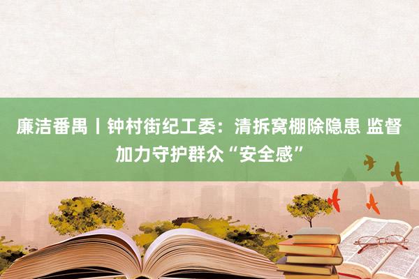 廉洁番禺丨钟村街纪工委：清拆窝棚除隐患 监督加力守护群众“安全感”