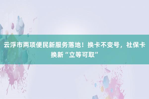 云浮市两项便民新服务落地！换卡不变号，社保卡换新“立等可取”