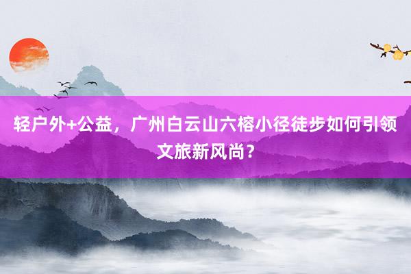 轻户外+公益，广州白云山六榕小径徒步如何引领文旅新风尚？