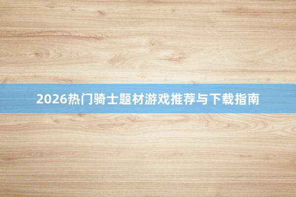 2026热门骑士题材游戏推荐与下载指南