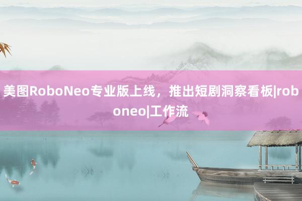 美图RoboNeo专业版上线，推出短剧洞察看板|roboneo|工作流