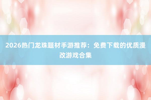 2026热门龙珠题材手游推荐：免费下载的优质漫改游戏合集