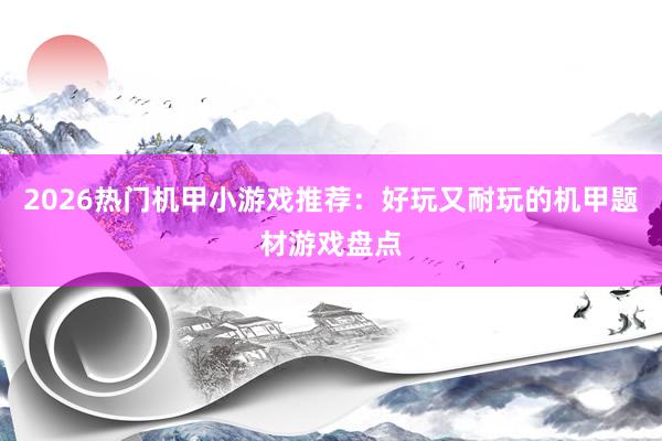 2026热门机甲小游戏推荐：好玩又耐玩的机甲题材游戏盘点