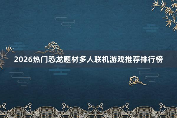 2026热门恐龙题材多人联机游戏推荐排行榜