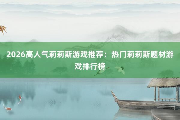 2026高人气莉莉斯游戏推荐：热门莉莉斯题材游戏排行榜