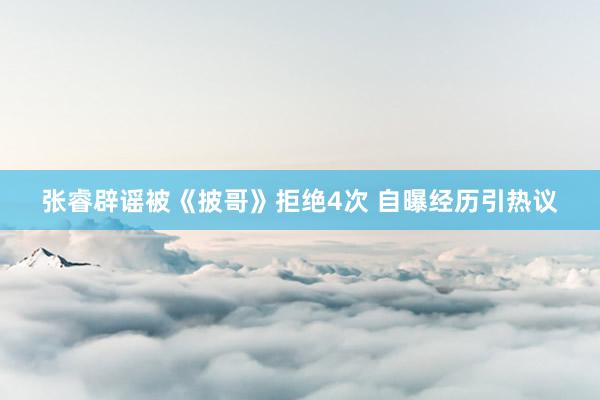 张睿辟谣被《披哥》拒绝4次 自曝经历引热议
