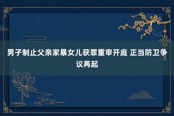 男子制止父亲家暴女儿获罪重审开庭 正当防卫争议再起