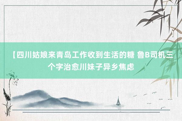 【四川姑娘来青岛工作收到生活的糖 鲁B司机三个字治愈川妹子异乡焦虑