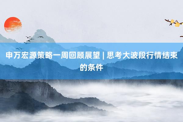 申万宏源策略一周回顾展望 | 思考大波段行情结束的条件