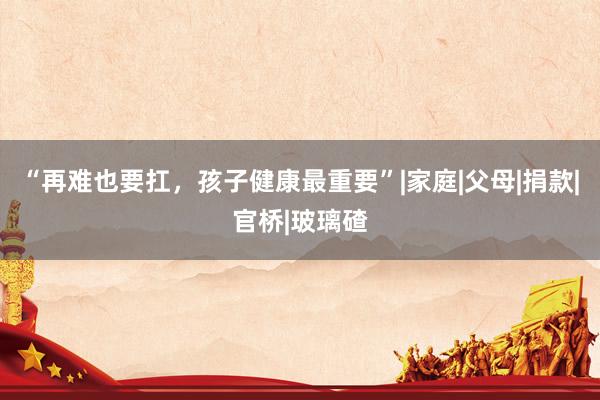 “再难也要扛，孩子健康最重要”|家庭|父母|捐款|官桥|玻璃碴