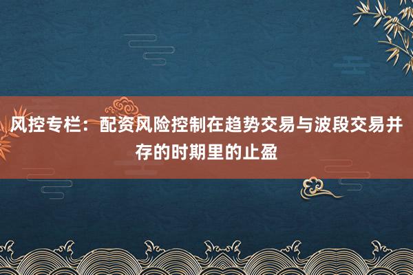 风控专栏：配资风险控制在趋势交易与波段交易并存的时期里的止盈