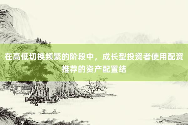 在高低切换频繁的阶段中，成长型投资者使用配资推荐的资产配置结
