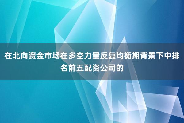 在北向资金市场在多空力量反复均衡期背景下中排名前五配资公司的