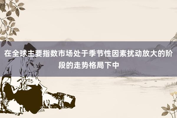 在全球主要指数市场处于季节性因素扰动放大的阶段的走势格局下中