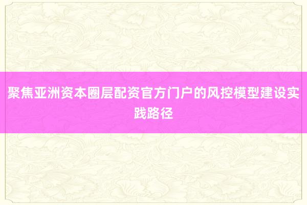 聚焦亚洲资本圈层配资官方门户的风控模型建设实践路径