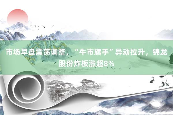 市场早盘震荡调整，“牛市旗手”异动拉升，锦龙股份炸板涨超8%