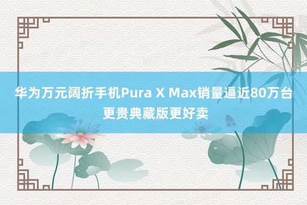 华为万元阔折手机Pura X Max销量逼近80万台 更贵典藏版更好卖