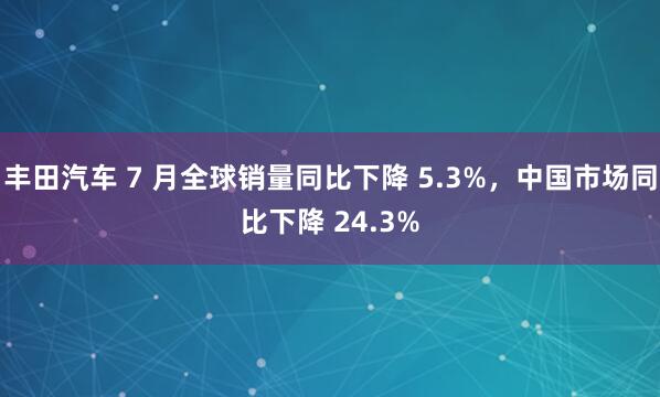 丰田汽车 7 月全球销量同比下降 5.3%，中国市场同比下降 24.3%