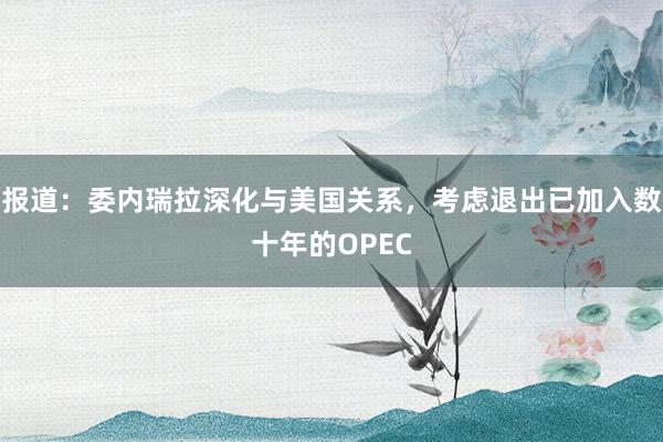 报道：委内瑞拉深化与美国关系，考虑退出已加入数十年的OPEC