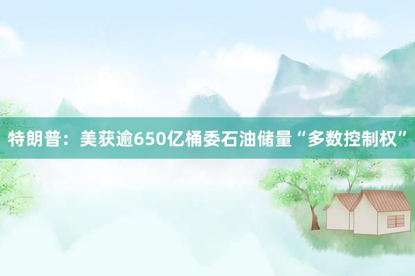 特朗普：美获逾650亿桶委石油储量“多数控制权”