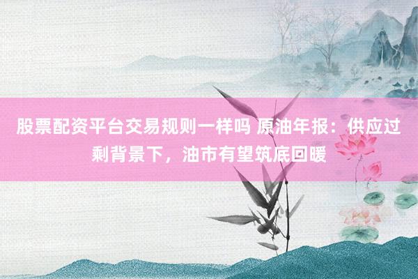 股票配资平台交易规则一样吗 原油年报：供应过剩背景下，油市有望筑底回暖
