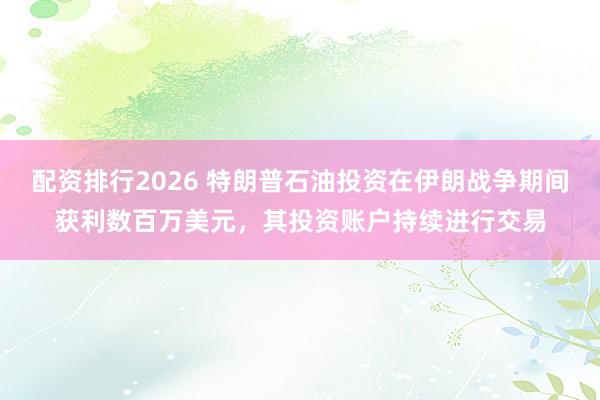 配资排行2026 特朗普石油投资在伊朗战争期间获利数百万美元，其投资账户持续进行交易