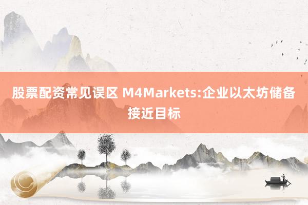 股票配资常见误区 M4Markets:企业以太坊储备接近目标