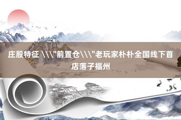 庄股特征 \＂前置仓\＂老玩家朴朴全国线下首店落子福州