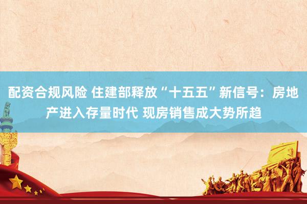 配资合规风险 住建部释放“十五五”新信号：房地产进入存量时代 现房销售成大势所趋