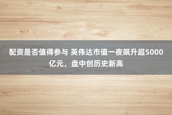 配资是否值得参与 英伟达市值一夜飙升超5000亿元，盘中创历史新高