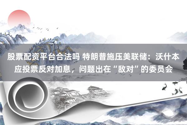 股票配资平台合法吗 特朗普施压美联储：沃什本应投票反对加息，问题出在“敌对”的委员会