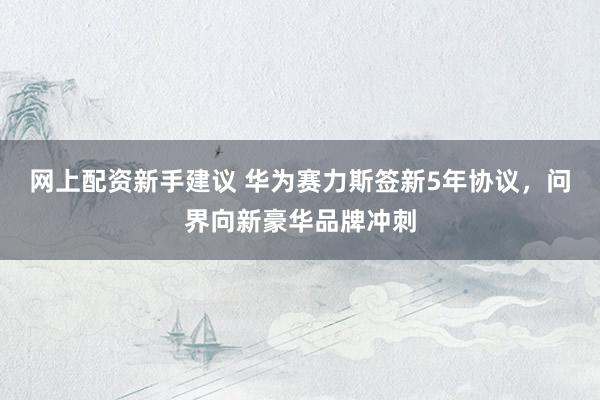 网上配资新手建议 华为赛力斯签新5年协议，问界向新豪华品牌冲刺