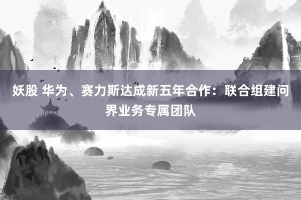 妖股 华为、赛力斯达成新五年合作：联合组建问界业务专属团队