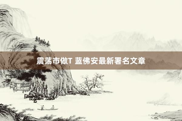 震荡市做T 蓝佛安最新署名文章