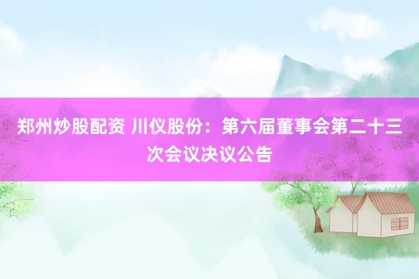 郑州炒股配资 川仪股份：第六届董事会第二十三次会议决议公告