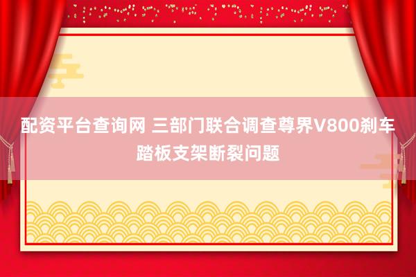 配资平台查询网 三部门联合调查尊界V800刹车踏板支架断裂问题