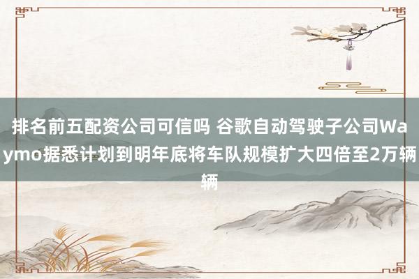 排名前五配资公司可信吗 谷歌自动驾驶子公司Waymo据悉计划到明年底将车队规模扩大四倍至2万辆